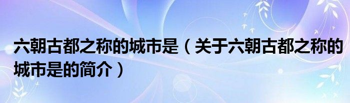 六朝古都之稱的城市是（關于六朝古都之稱的城市是的簡介）