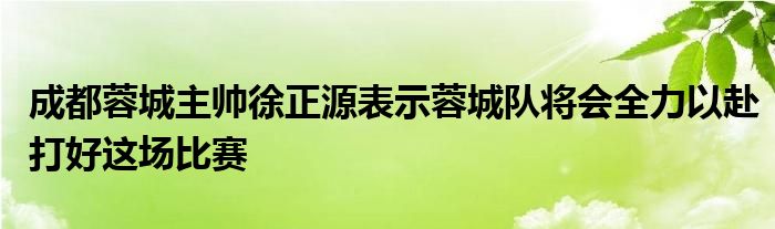 成都蓉城主帥徐正源表示蓉城隊(duì)將會(huì)全力以赴打好這場比賽