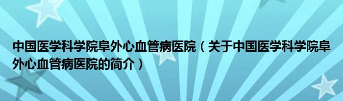 中國醫(yī)學科學院阜外心血管病醫(yī)院（關于中國醫(yī)學科學院阜外心血管病醫(yī)院的簡介）