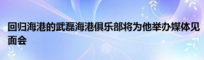 回歸海港的武磊海港俱樂(lè)部將為他舉辦媒體見面會(huì)