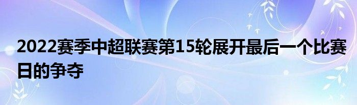 2022賽季中超聯(lián)賽第15輪展開最后一個(gè)比賽日的爭奪