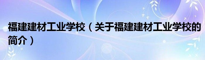 福建建材工業(yè)學(xué)校（關(guān)于福建建材工業(yè)學(xué)校的簡(jiǎn)介）