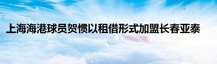 上海海港球員賀慣以租借形式加盟長(zhǎng)春亞泰