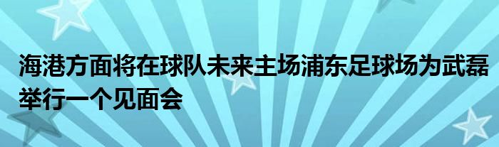 海港方面將在球隊(duì)未來(lái)主場(chǎng)浦東足球場(chǎng)為武磊舉行一個(gè)見面會(huì)