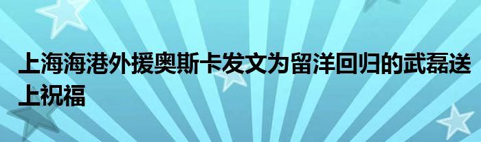 上海海港外援奧斯卡發(fā)文為留洋回歸的武磊送上祝福