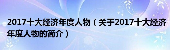 2017十大經(jīng)濟(jì)年度人物（關(guān)于2017十大經(jīng)濟(jì)年度人物的簡介）