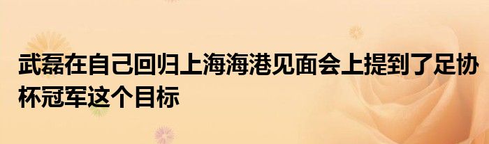 武磊在自己回歸上海海港見面會(huì)上提到了足協(xié)杯冠軍這個(gè)目標(biāo)