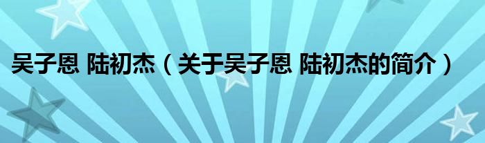 吳子恩 陸初杰（關(guān)于吳子恩 陸初杰的簡介）