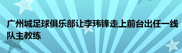 廣州城足球俱樂部讓李瑋鋒走上前臺出任一線隊(duì)主教練