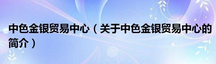 中色金銀貿(mào)易中心（關(guān)于中色金銀貿(mào)易中心的簡(jiǎn)介）