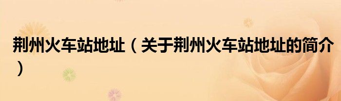 荊州火車(chē)站地址（關(guān)于荊州火車(chē)站地址的簡(jiǎn)介）