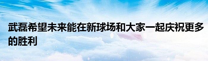 武磊希望未來能在新球場和大家一起慶祝更多的勝利