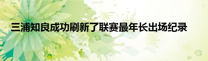 三浦知良成功刷新了聯(lián)賽最年長(zhǎng)出場(chǎng)紀(jì)錄