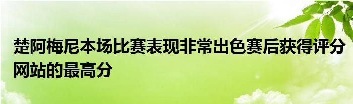 楚阿梅尼本場比賽表現(xiàn)非常出色賽后獲得評分網站的最高分