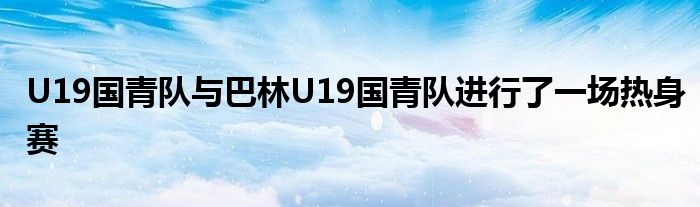 U19國青隊(duì)與巴林U19國青隊(duì)進(jìn)行了一場(chǎng)熱身賽