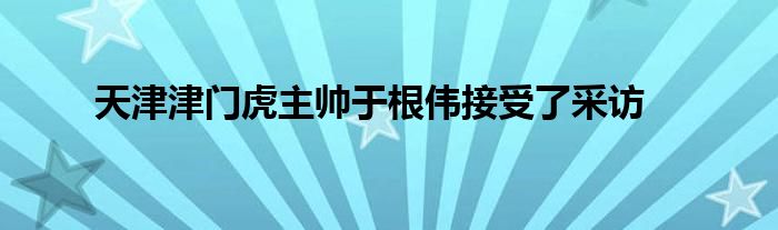 天津津門(mén)虎主帥于根偉接受了采訪(fǎng)