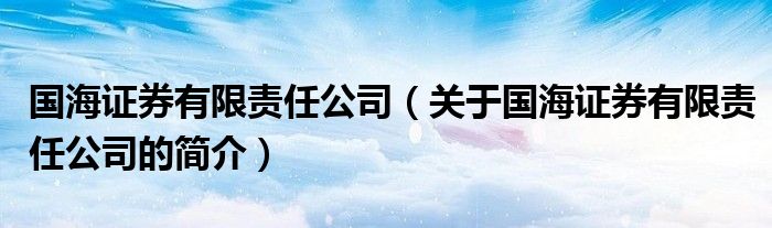 國(guó)海證券有限責(zé)任公司（關(guān)于國(guó)海證券有限責(zé)任公司的簡(jiǎn)介）