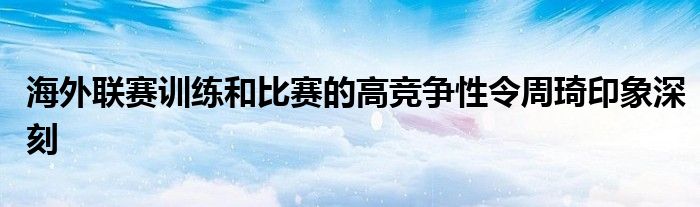 海外聯(lián)賽訓練和比賽的高競爭性令周琦印象深刻