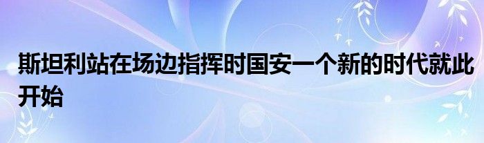 斯坦利站在場(chǎng)邊指揮時(shí)國(guó)安一個(gè)新的時(shí)代就此開(kāi)始