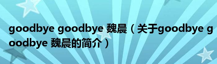 goodbye goodbye 魏晨（關(guān)于goodbye goodbye 魏晨的簡(jiǎn)介）