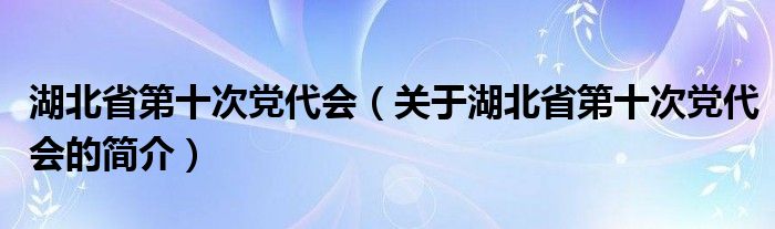 湖北省第十次黨代會(huì)（關(guān)于湖北省第十次黨代會(huì)的簡(jiǎn)介）