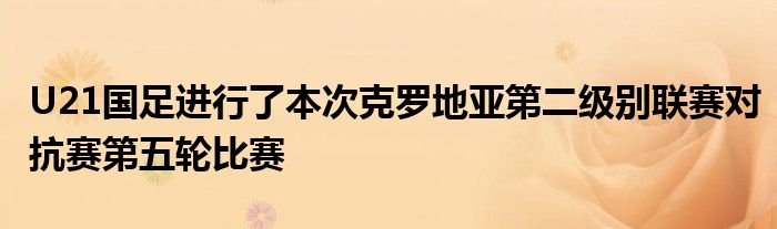 U21國足進行了本次克羅地亞第二級別聯賽對抗賽第五輪比賽