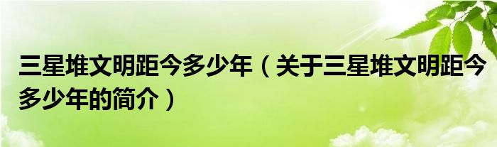 三星堆文明距今多少年（關(guān)于三星堆文明距今多少年的簡介）