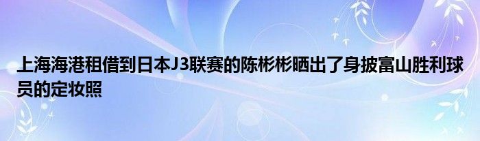 上海海港租借到日本J3聯賽的陳彬彬曬出了身披富山勝利球員的定妝照