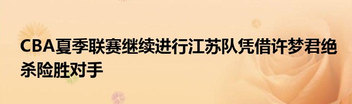 CBA夏季聯(lián)賽繼續(xù)進(jìn)行江蘇隊(duì)?wèi){借許夢君絕殺險(xiǎn)勝對(duì)手