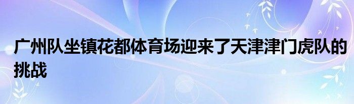 廣州隊坐鎮(zhèn)花都體育場迎來了天津津門虎隊的挑戰(zhàn)