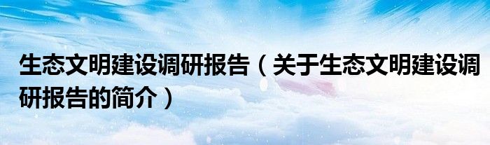 生態(tài)文明建設調研報告（關于生態(tài)文明建設調研報告的簡介）