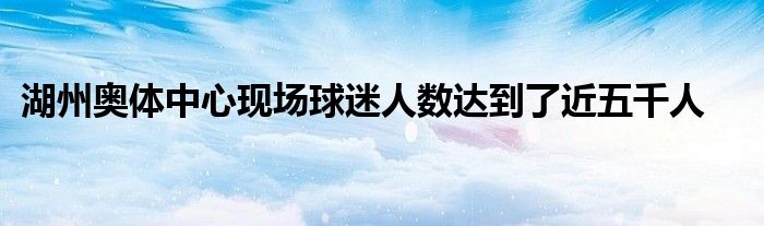 湖州奧體中心現(xiàn)場球迷人數(shù)達到了近五千人