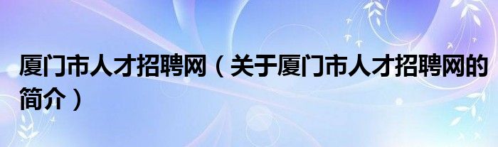 廈門市人才招聘網（關于廈門市人才招聘網的簡介）