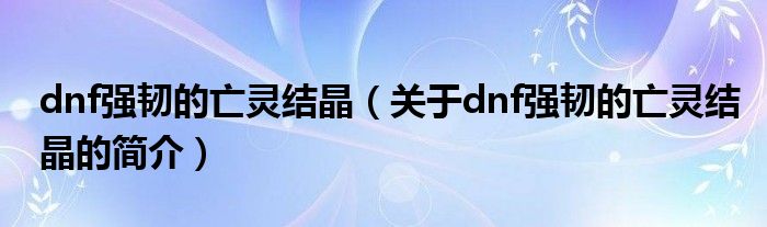 dnf強韌的亡靈結晶（關于dnf強韌的亡靈結晶的簡介）