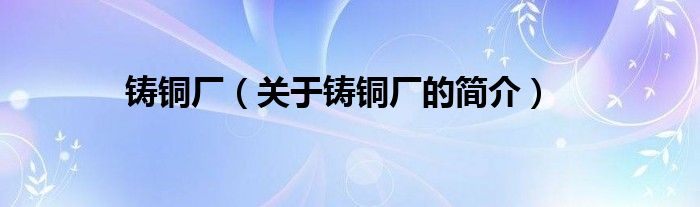 鑄銅廠（關于鑄銅廠的簡介）