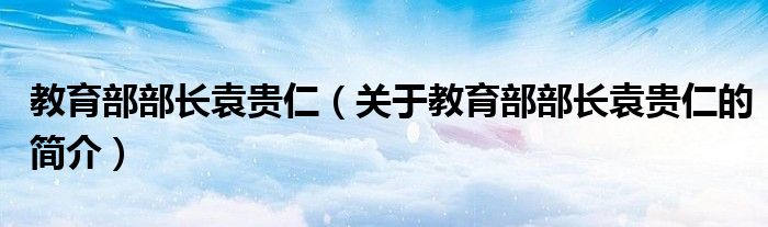 教育部部長袁貴仁（關(guān)于教育部部長袁貴仁的簡介）