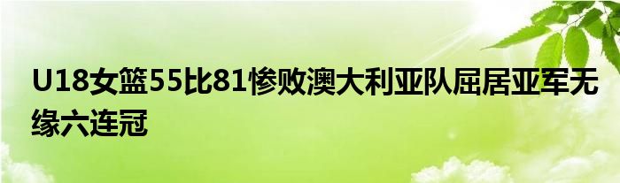 U18女籃55比81慘敗澳大利亞隊(duì)屈居亞軍無緣六連冠