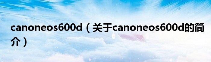 canoneos600d（關于canoneos600d的簡介）