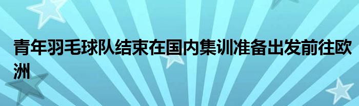 青年羽毛球隊結(jié)束在國內(nèi)集訓(xùn)準(zhǔn)備出發(fā)前往歐洲