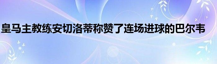 皇馬主教練安切洛蒂稱贊了連場進(jìn)球的巴爾韋