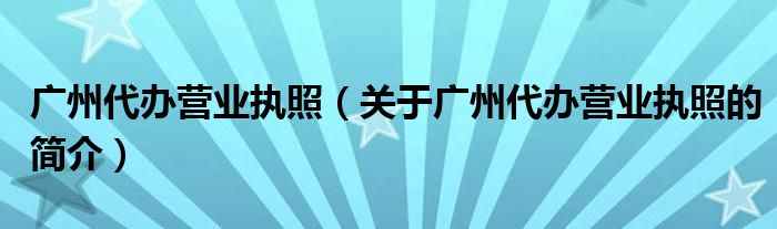 廣州代辦營業(yè)執(zhí)照（關(guān)于廣州代辦營業(yè)執(zhí)照的簡介）