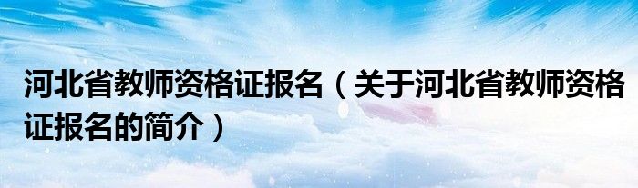 河北省教師資格證報(bào)名（關(guān)于河北省教師資格證報(bào)名的簡(jiǎn)介）