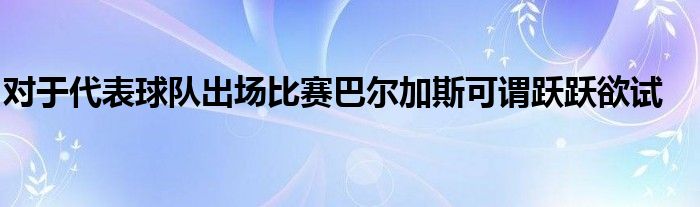 對于代表球隊(duì)出場比賽巴爾加斯可謂躍躍欲試