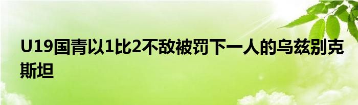 U19國(guó)青以1比2不敵被罰下一人的烏茲別克斯坦