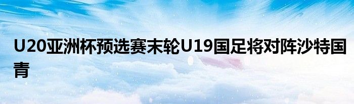 U20亞洲杯預(yù)選賽末輪U19國足將對(duì)陣沙特國青