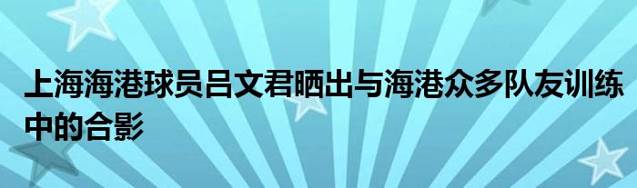 上海海港球員呂文君曬出與海港眾多隊友訓(xùn)練中的合影